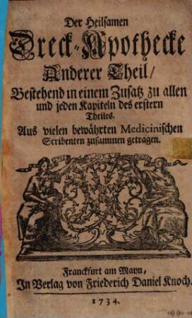 Neu-Vermehrte, Heylsame Dreck-Apothecke : Wie nemlich mit Koth und Urin Fast alle, ja auch die schwerste, gifftigste Kranckheiten, und bezauberte Schäden vom Haupt biß zun Füssen, inn- und äusserlich, glücklich curiret worden ; Mit allerhand raren, so wohl nütz- als ergötzlichen Historien und Anmerckungen, Auch andern Feinen Denckwürdigkeiten, Nochmahls bewährt, 2. Bestehend in einem Zusatz zu allen und jeden Kapiteln des erstern Theiles