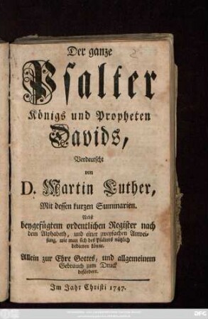 Der ganze Psalter Königs und Propheten Davids, Verdeutscht von D. Martin Luther, Mit dessen kurzen Summarien : Nebst beygefügtem ordentlichen Register nach dem Alphabet, und einer zweyfachen Anweisung, wie man sich des Psalters nützlich bedienen könne. Allein zur Ehre Gottes, und allgemeinen Gebrauch zum Druck befördert