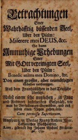 Betrachtungen Einer Wahrhafftig büssenden Seel, Uber den Psalm: Miserere mei Deus, &c. : So dann Anmuthige Erhebungen Einer Mit Gott vereinigten Seel, Uber den Psalm: Benedic anima mea Domino, &c. ; Nebst einem sehr nutzlichen, in Frag und Antwort bestehenden Gespräch, wie man die Versuchungen überwinden, und auß selben einen Nutzen ziehen solle