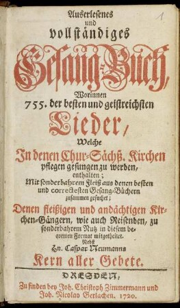 Auserlesenes und vollständiges Gesang-Buch : Worinnen 755. der besten und geistreichsten Lieder, Welche In denen Chur-Sächß. Kirchen pflegen gesungen zu werden, enthalten ... ; Nebst Hn. Caspar Neumanns Kern aller Gebete