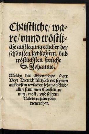 Christliche/ wa=||re/ vnnd trœstli=||che auszlegung etlicher der || schœnsten/ lieblichsten/ vnd || trœstlichsten sprueche || S. Johannis.|| Welche der Ehrwirdige Herr || Veyt Dietrich kuertzlich vor seynem || auß diesem zeytlichen leben abschied/|| allen frummen Christen zu || nutz/ trost/ vnd seligem || Valete zu schreyben || dictiret hat.||