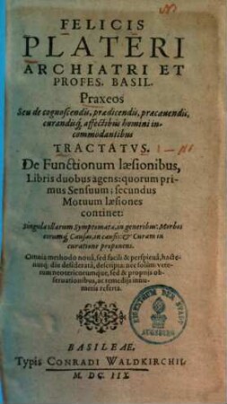 Felicis Plateri Archiatri Et Profes. Basil. Praxeos Seu de cognoscendis, praedicendis, praecauendis, curandisq[ue] affectibus homini incommodantibus Tractatvs, 1.. De functionum laesionibus libris duobus agens ...