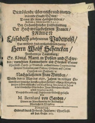 Die tröstende/ über-reiche und immerwärende Gnade Gottes/ Damit Er seine Heiligen führet : Auß dem 23 Psalm Davids/ v. 4.5.6. Bey ... Leichbestattung Der ... Frauen Elisabeth gebohrnen von Pudewelß/ Des ... Herrn Wolff Schencken/ Freyherrn zu Tautenburg ... vornehmen Kammerherrn und Obristen ... Nachgelassenen Frau Wittiben/ Welche den 31. May des 1667. Jahres ... allhie zu Königsberg seelig im Herrn entschlaffen/ und drauff den 14. Jun. des 1668. Jahres ... beygesetzet worden