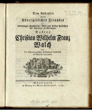 Dem Andenken ihres Unvergeslichen Freundes des ehemahligen Konsistorial-Rath und Ersten Professors der Theologie zu Göttingen Doktor Christian Wilhelm Franz Walch von der Theologischen Facultaet daselbst : Im Merz des 1784 Jahres