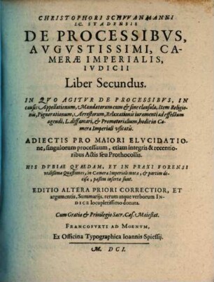 Christophori Schvvanmanni Stadensis De Processibvs Avgvstissimi Camerae Imperialis Ivdicii Libri Duo, 2. In Qvo Agitvr De Processibvs, In causis Appellationum, Mandatorum cum & sine clausula, Item Religionis, Pignorationum, Arrestorum, Relaxationis iuramenti ad effectum agendi, L. diffamari, & Promotorialium, hodie in Camera Imperiali usitatis : Adiectis Pro Maiori Elucidatione, singulorum processuum, etiam integris & recentioribus Actis seu Prothocollis. His Dubiae Quaedam, Et In Praxi Forensi utilißimae Quaestiones, in Camera Imperiali motae, & partim decisae, paßim insertae sunt