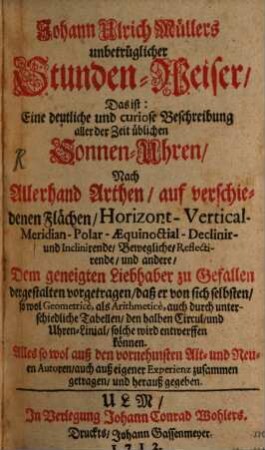Johann Ulrich Müllers unbetrüglicher Stunden-Weiser : Das ist: Eine deutliche und curiose Beschreibung aller der Zeit üblichen Sonnen-Uhren, Nach Allerhand Arthen, auf verschiedenen Flächen, Horizont-Vertical-Meridian-Polar-Aequinoctial-Declinir- und Inclinirende, Bewegliche, Reflectirende, und andere