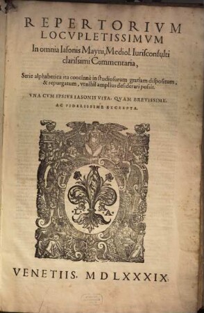 Repertorivm Locvpletissimvm In omnia Iasonis Mayni, Mediol. Iurisconsulti clarissimi Commentaria : Serie alphabetica ita concinne in studiosorum gratiam dispositum, & repurgatum, vt nihil amplius desiderari possit. Vna Cvm Ipsivs Iasonis Vita, Qvam Brevissime, Ac Fidelissime Excerpta