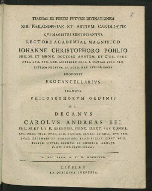 Tiresiae De Poetis Fvtvris Divinationem XIII. Philosophiae Et Artivm Candidatis Qvi Magistri Renvnciantvr Rectore Academiae Magnifico Iohanne Christophoro Pohlio Philos. Et Medic. Doctore Anatom. Et Chir. Prof. Pvbl. Ord. ... Proponit Procancellarivs Idemqve Philosophorvm Ordinis H. T. Decanvs Carolvs Andreas Bel Philos. Et I. V. D. Sereniss. Princ. Elect. Sax. Consil. ... D. XIV. Febr. A. C. N. MDCCLXXI