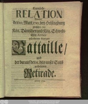 Eigentliche Relation Von der den 10. Mart. 1710. bey Helsingburg zwischen der Kön. Dänischen und der Kön. Schwedischen Armee gehaltenen blutigen Battaille, und der darauf den 15. dito unser Seits geschehenen Retirade : [nach dem Copenhagischen Original]