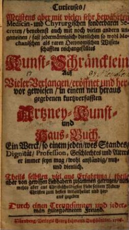 Curieuses, Meistens aber mit vielen sehr bewährten Medicin- und Chyrurgischen sonderbaren Secreten, benebenst auch mit noch vielen andern ungemeinen, fast jedermänniglich-dienlichen so wohl Mechanischen als raren Oeconomischen Wissenschafften reichangefülltes Kunst-Schräncklein : Auf Vieler Verlangen, eröffnet und hervor gewiesen, in einem neu heraus gegebenen kurtzverfassten Artzney- Kunst- und Haus-Buch ...