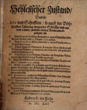 Schlesischer Zustand, Das ist, Acta vnd Schrifften, so nach der Böhmischen Niderlag wegen der Schlesier vnd anderer Länder, zwischen etlichen Potentaten abgangen : als I. Erste Proposition König Friderichs, [et]c. an die Schlesischen Fürsten und Ständt, den 12. Decemb. 1620. gethan. II. Ander Proposition König Friderichs, [et]c. an die Schlesier den 23. Decemb. fürgetragen. III. Patent wegen der Geldtmittel, so von den Herrn Fürsten unnd Ständen in Schlesien, zu bezahlung der Soldatesca, für hochnohtwendig befunden worden. IV. Proposition, so der Graf von Hohenloe, als Königlicher Gesander, bey dem Churfürsten zu Sachsen angebracht. V. Chur-Sächsische Resolution dem Chur-Pfältzischen Abgesanden den 11. Januarii 1621. ertheilt. VI. Articul, darauff die Herrn Fürsten und Stände in Schlesien wegen der Kayserlichen und Königlichen Majestät begerte accommodation, und deß Churfürsten von Sachsen Erbietung bestehen und beruhen solle. VII. Iuramentum, welches die Böhmischen Stände, dem Hertzogen in Bayern, wegen der Kay. May. geleistet. VIII. Verzeichnuß der jenigen Herrn und Officirer, so in dem Bayerischen Kriegsläger gestorben und umbkommen. IX. Copey Schreibens, so der König Friderich an den alten Grafen von Thurn gethan. X. Copey Schreibens, welches der Bethlen Gabor, an die Stände in Mähren, sub dato 8. Januarii 1621. gethan