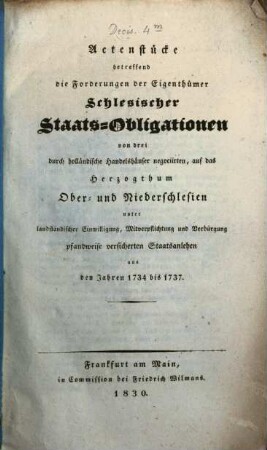 Actenstücke betreffend die Forderungen der Eigenthümer Schlesischer Staats-Obligationen von drei durch holländische Handelshäuser negociirten auf das Herzogthum Ober- und Niederschlesien unter landständischer Einwilligung, Mitverpflichtung und Verbürgung pfandweise versicherten Staatsanlehen aus den Jahren 1734 bis 1737