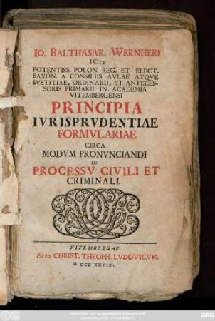 Io. Balthasar. Wernheri ICti Potentiss. Polon. Reg. Et Elect. Saxon. A. Consiliis Aulae Atqve Ivstitiae, Ordinarii ... Principia Ivrisprvdentiae Formvlariae Circa Modvm Pronvnciandi In Processv Civili Et Criminali