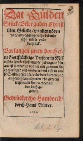 Dat Guelden || Stueck/ Veler guden Christ||liken Gebede/ yn allen nœden || vnde anuechtingen tho bedende || sehr nuette vnde || denstlick.|| Vor langen jaren dorch ei=||ne Gottfruechtige Persone in Mis||nische sprake thosamende gedragen/ Nu || auerst ... || in vn=||se Sassische sprake ... || wedder an || den dach ge=||geuen,||(Ein Christlick || Gebedt Doct. Mart. Luth.|| sampt twen andern Gebeden Hern || Johannis Brentij/ in der tydt der || Pestilentie ... ||)(Ein Christlick || Gebedt sampt dem XC. vnde || XCI. vnd XCII. Psalm Da=||uides/ tho der tydt der Pesti=||lentz ... ||)(Eine Vorma=||ninge an alle Minschen/ wat || wy alle vor eine arme gestalt/ na || dissem tydtliken Dode hebben || werden/ Daruemme wy bil=||lick Bote dohn.||)