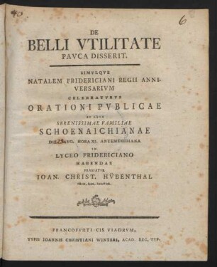 De Belli Utilitate Pauca Disserit. Simulque Natalem Fridericiani Regii Anniversarium Celebraturus Orationi Publicae Ex Lege Serenissimae Familiae Schoenaichianae Die [ ] Aug. Hora XI. Antemeridiana In Lyceo Fridericiano Habendae Praefatur Joan. Christ. Hübenthal Frid. Reg. Rector