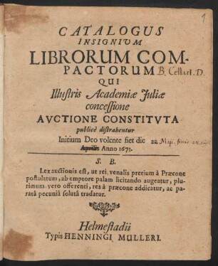 Catalogus Insignium Librorum Compactorum Qui Illustris Academiae Iuliae concessione Auctione Constituta publice distrahentur Initium Deo volente fiet die Aprilis Anno 1673