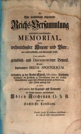 An Eine hochlöbliche allgemeine Reichs-Versammlung wiederholtes unterthänigstes Memorial, samt wehmüthigster Anzeige und Bitte, um nachdrücklichste, und schleunigste Hülfe ... ad causam des Capituls und Convents der ... Abtey Reichenau O.S.B. gegen das Hochstifft Constantz