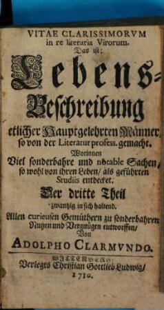 Vitae Clarissimorvm in re literaria Virorum. Das ist: Lebens-Beschreibung etlicher Hauptgelehrten Männer, so von der Literatur profess gemacht : Worinnen Viel sonderbahre und notable Sachen, so wohl von ihren Leben als geführten Studiis entdecket. Allen curieusen Gemüthern zu sonderbahren Nutzen und Vergnügen entworffen, 3