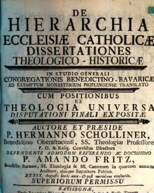 De Hierarchia Ecclesiæ Catholicæ Dissertationes Theologico-Historicæ : In Studio Generali Congregationis Benedictino-Bavaricæ Ad Exemptum Monasterium Priflingense Translato Cum Positionibus Ex Theologia Universa Disputationi Finali Expositæ