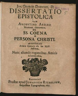 Joh. Georgii Dorschei, D. Dissertatio Epistolica Cum Augustino Arisaeo Studioso Genevensi. De SS. Coena & Persona Christi : Argentorati Anno Christi MDCXLIV. Instituta, Nunc aliunde rogantibus Amicis in lucem edita