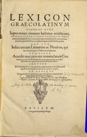 Lexicon Graecolatinvm : Postremo Nvnc Supra omnes omnium hactenus accessiones, Ingenti Vocabvlorvm Nvmero, Per Viros multa ... lectione Graeca exercitatos, ... auctum & emendatum, ... Vna Cvm Indice uocum Latinarum ac Phraseon ... Praeterea Accedit nunc primùm nomenclatura Graecolatina ... Insvper De Mensibus & eorum partibus ... exegesis. Ac Deniqve Farrago libellorum quorundam graecam linguam concernentium: ...