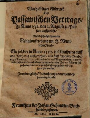 Warhafftiger Abdruck Deß Passawischen Vertrags, In Anno 1552. den 2. Augusti zu Passaw auffgericht, Und deß hochbethewerten Religionfriedens im H. Römischen Reich, Wie solcher in Anno 1555. zu Augspurg auff dem Reichstag auffgerichtet, und auff folgenden Reichstagen Anno 1557. 1559. 1566. und 1613. vielfältig widerholt, ernewert, und confirmiert, auch als ein immerwehrender Frieden stät und fest zu halten hinc inde zum höchsten zugesagt und versprochen worden