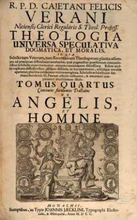 R. P. D. Cajetani Felicis Verani Niciensis Clerici Regularis S. Theol. Profess. Theologia Specvlativa Universa Dogmatica, Et Moralis, In Qva Selecta tum Veterum, tum Recentiorum Theologorum placita assumpta ad praecipuas difficultates enodandas, quae pugnacibus quaestionum contentionibus in Scholis controvertuntur, accurata examinantur discussione ... : Octo Tomis Digesta, 4. Continens florulentos Tractatus De Angelis, Et Homine