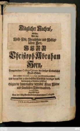 Kläglicher Nachruf, Welcher, Als der Wohl-Edle, Vorachtbare und Wohlgelahrte Herr, Herr Christoph Abraham Horn, Treugewesener Collega Quintus bey hiesiger Cotbusischen Stadt-Schule, Den 28ten Decembr. a. c. 1737. im Herrn selig entschlief, Und darauf den 30sten desselben Christlich beerdiget ward, Aus hertzlichen Mitleiden und Trost Gegen die hinterlassene betrübte Frau Witwe und sämtlichen Anverwqndten, in einigen Zeilen abgestattet ward