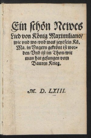 Ein schœn Newes || Lied von Kœnig Maximiliano/|| wie vnd wo/ vnd was zeyt sein Kœ.|| Ma. in Vngern gekrœnt ist wor=||den/ Vnd ist im Thon/ wie || man hat gesungen vom || Bauren Krieg.||(Der hundert vnd || acht vnnd zwaintzigst Psalm/|| Jm thon: Dancket dem Herren.||)