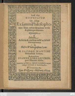 #agathē tychē || DISPUTATIO || De Motu || Ex summi Philosopho=||rum libris peri physikēs akroaseōs tertio || & quarto potissimum || deprompta || & || Subiecta || Arbitrio & censurae rectè ac sobriê || Philosophantium || IN || Illustri Witebergensium Lycaeo || à || M. IACOBO MARTINI || Halberstad: Saxone || Respondente || IOANNE LOBHARTZBER-||gero Glacenso Silesio.|| Habebitur ad diem 14. Septemb. in Auditorio majori || Collegij Novi ... ||