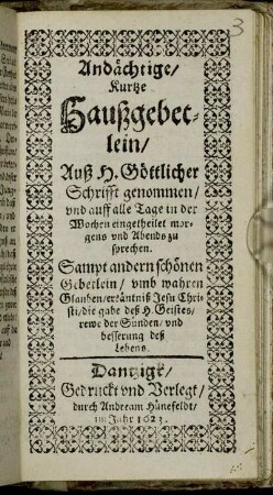 Andächtige/ Kurtze Haußgebetlein/ Auß H. Göttlicher Schrifft genommen/ und auff alle Tage in der Wochen eingetheilet morgens und Abends zu sprechen : Sampt andern schönen Gebetlein/ umb wahren Glauben/ erkäntniß Jesu Christi/ die gabe deß H. Geistes/ rewe der Sünden/ und besserung deß Lebens