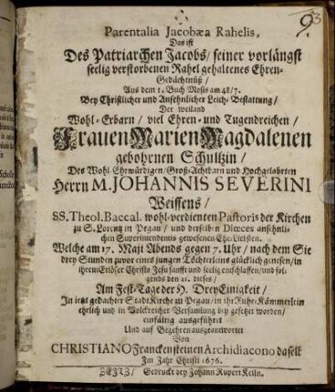 Parentalia Jacobaea Rahelis, Das ist Des Patriarchen Jacobs/ seiner vorlängst seelig verstorbenen Rahel gehaltenes Ehren-Gedächtnüß : Aus dem 1. Buch Mosis am 48/ 7. Bey Christlicher und Ansehnlicher Leich-Bestattung/ Der weiland Wohl-Erbarn/ viel Ehren- und Tugendreichen/ Frauen Marien Magdalenen gebohrnen Schultzin/ Des Wohl-Ehrwürdigen/ Groß-Achtbarn und Hochgelahrten Herrn M. Johannis Severini Weissens/ SS. Theol. Baccal. wohl-verdienten Pastoris der Kirchen zu S. Lorentz in Pegau/ und derselben Dioeces ansehnlichen Superintendentis gewesenen Ehe-Liebsten. Welche am 17. Maii Abends gegen 7. Uhr/ nach dem Sie drey Stunden zuvor eines jungen Töchterleins glücklich genesen/ in ihrem Erlöser Christo Jesu sanfft und seelig entschlaffen/ und folgends den 21. dieses/ Am Fest-Tage der H. DreyEinigkeit/ In jetzt gedachter StadtKirche zu Pegau/ in ihr Ruhe-Kämmerlein ehrlich und in Volckreicher Versamlung bey gesetzet worden/ einfältig ausgeführet Und auf Begehren ausgeantwortet