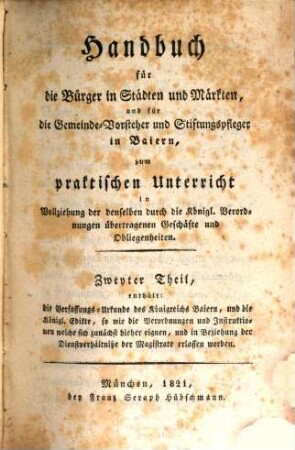 Handbuch für die Bürger in Städten und Märkten für die Gemeinde-Vorsteher und Stiftungspfleger in Baiern : zum praktischen Unterricht in Vollziehung der denselben durch die Königlichen Verordnungen übertragenen Geschäfte und Obliegenheiten, Zweyter Theil. Enthält: die Verfassungs-Urkunde des Königreichs Baiern, und die Königl. Edikte, so wie die Verordnungen und Instruktionen ...