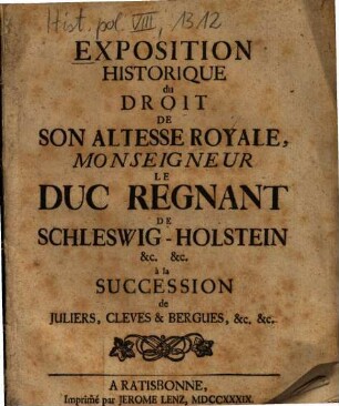 Exposition Historique du Droit De Son Altesse Royale, Monseigneur Le Duc Regnant De Schleswig-Holstein &c. &c. à la Succession de Juliers, Cleves & Bergues, &c. &c.