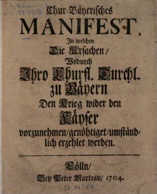 Chur-Bäyerisches Manifest, In welchen Die Ursachen, Wodurch Ihro Churfl. Durchl. zu Bäyern Den Krieg wider den Käyser vorzunehmen, genöhtiget, umständlich erzehlet wird