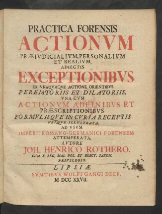 Practica Forensis Actionum Præiudicialium, Personalium Et Realium : Adiectis Exceptionibus Ex Unaquaque Actione Orientibus Peremtoriis Et Dilatoriis, Una Cum Actionum Adfinibus Et Præscriptionibus Formulisque In Curia Receptis Ubique Illustrata ; Ad Usum Imperii Romano-Germanici Forensem Attemperata