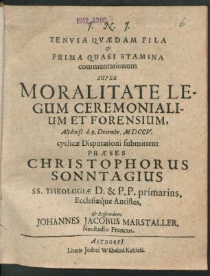Tenuia Quædam Fila & Prima Quasi Stramina commentationum Super Moralitate Legum Ceremonialium Et Forensium, Altdorfi[i] d. 9. Decembr. MDCCV. cyclicæ Disputationi submittent Præses Christophorus Sonntagius SS. Theologiæ D. & P.P. primarius, Ecclesiaq́ue Antistes, & Respondens Johannes Jacobus Marstaller, Neostadio Francus.