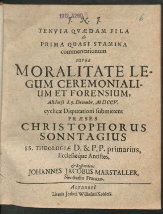 Tenuia Quædam Fila & Prima Quasi Stramina commentationum Super Moralitate Legum Ceremonialium Et Forensium, Altdorfi[i] d. 9. Decembr. MDCCV. cyclicæ Disputationi submittent Præses Christophorus Sonntagius SS. Theologiæ D. & P.P. primarius, Ecclesiaq́ue Antistes, & Respondens Johannes Jacobus Marstaller, Neostadio Francus.