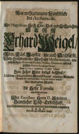 Das wohlgelungene Kunststücke des Archimedis : Als Der Magnificus ... Herr Erhard Weigel/ Röm. Käys. Majestät/ wie auch Hochfürstl. Pfaltz-Sultzbachischer Rath und Mathematicus, wie auch hiesiger Universität Professor Publicus Honorarius, und des gantzen Senatus Academici Senior, Dem 21. Martii laufenden 1699sten Jahres Sein hohes Alter seeligst beschloß/ Und dem 25sten gemeldeten Monaths darauf/ in hiesiger Michaelis-Kirchen mit gewöhnlichen Exequien beehret wurde