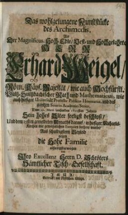 Das wohlgelungene Kunststücke des Archimedis : Als Der Magnificus ... Herr Erhard Weigel/ Röm. Käys. Majestät/ wie auch Hochfürstl. Pfaltz-Sultzbachischer Rath und Mathematicus, wie auch hiesiger Universität Professor Publicus Honorarius, und des gantzen Senatus Academici Senior, Dem 21. Martii laufenden 1699sten Jahres Sein hohes Alter seeligst beschloß/ Und dem 25sten gemeldeten Monaths darauf/ in hiesiger Michaelis-Kirchen mit gewöhnlichen Exequien beehret wurde