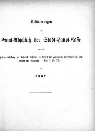 Erläuterungen zum Final-Abschluß der Stadt-Haupt-Kasse nebst einer Zusammenstellung der Resultate desselben in Betreff der gewöhnlich wiederkehrenden Einnahmen und Ausgaben - Titel I. bis XI. - pro 1867