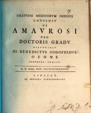 Gratiosi Medicorvm Ordinis Consensv De Amavrosi Pro Doctoris Gradv Dispvtabit Io. Benedictvs Godofredvs Oehme Servesta-Anhalt. : A.D. XXII. Nov. MDCCXXXXVIII.