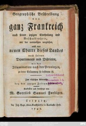 Geographische Beschreibung von ganz Frankreich nach seiner jetzigen Eintheilung und Beschaffenheit, mit der vormaligen verglichen : nebst einer neuen Charte dieses Landes nach seinen Departements und Districten, mit der Illumination nach den Provinzen, zu deren Erläuterung sie bestimmt ist ; Zum nützlichen Gebrauch bey den jetzigen Zeitumständen