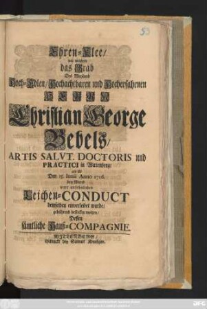 Ehren-Klee, mit welchem das Grab Des Weyland Hoch-Edlen, Hochachtbahren und Hocherfahrnen Herrn Christian George Bebels, Artis Salvt. Doctoris und Practici in Wittenberg, als Er Den 15. Iunii Anno 1716. bey Abend unter ansehnlichen Leichen-Conduct demselben einverleibet wurde, gebührend bestecken wolten, Dessen sämtliche Hauß-Compagnie