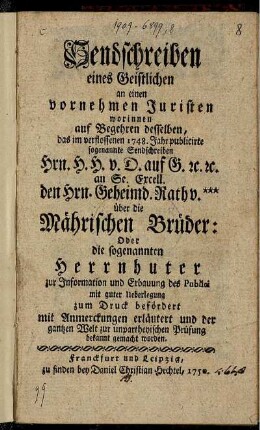 Sendschreiben eines Geistlichen an einen vornehmen Juristen : worinnen auf Begehren desselben, das ... 1748 ... publicirte ... Sendschreiben Hrn. H. H. v. D. auf G. [et]c. an Se. Excell. den Hrn. Geheimd. Rath v. *** über die Mährischen Brüder: Oder die sogenannten Herrnhuter ... zum Druck befördert mit Anmerckungen erläutert und ... bekannt gemacht worden