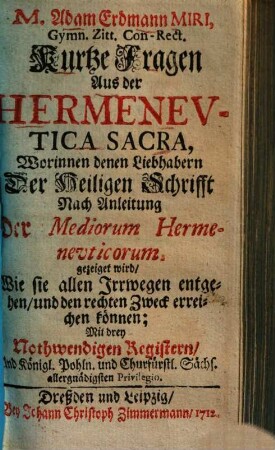 M. Adam Erdmann Miri, Gymn. Zitt. Con-Rect. Kurtze Fragen Aus der Hermeneutica Sacra : Worinnen denen Liebhabern Der Heiligen Schrifft Nach Anleitung Der Mediorum Hermeneuticorum gezeiget wird, Wie sie allen Irrwegen entgehen, und den rechten Zweck erreichen können ; Mit drey Nothwendigen Registern