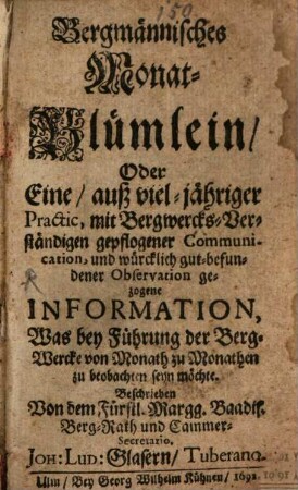 Bergmännisches Monat-Blümlein, Oder Eine, auß viel-jähriger Practic, mit Bergwercks-Verständigen gepflogener Communication, und würcklich gut-befundener Observation gezogene Information, Was bey Führung der Berg-Wercke von Monath zu Monathen zu beobachten seyn möchte