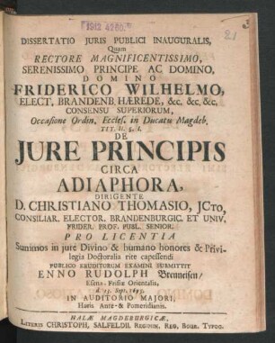 Dissertatio Iuris Publici Inauguralis, Quam Rectore Magnificentissimo, Serenissimo Principe Ac Domino, Domino Friderico Wilhelmo ... Occasione Ordin. Eccles. in Ducatu Magdeb. Tit. II. §. I. De Iure Principis Circa Adiaphora, Dirigente D. Christiano Thomasio, ICto ... Pro Licentia Summos in iure Divino & humano honores & Privilegia Doctoralia rite capessendi Publico Eruditorum Examini Submittit Enno Rudolph Brenneisen/ Esena-Frisiae Orientalis, d. 13. Sept. 1695. In Auditorio Maiori, Horis Ante- Et Pomeridianis