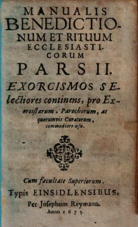 Manuale Benedictionum Et Rituum Ecclesiasticorum, Qui Saepius Tam Intra, Quam Extra Ecclesias exercendi occurrunt : Ex Rituali Romano, Constantiensi, aliisque collectum ..., 2. Exorcismos Selectiores continens ... : pro exorcistarum, parochorum, ac quorumvis curatorum, commodiore usu