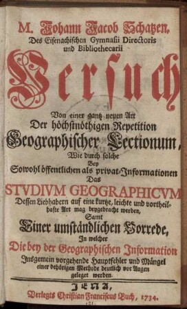 M. Johann Jacob Schatzen, Des Eisenachischen Gymnasii Directoris und Bibliothecarii Versuch Von einer gantz neuen Art Der höchstnöthigen Repetition Geographischer Lectionum : Wie durch solche Bey Sowohl öffentlichen als privat-Informationen Das Studium Geographicum Dessen Liebhabern ... mag beygebracht werden ; Samt Einer umständlichen Vorrede, In welcher Die bey der Geographischen Information Insgemein vorgehende Hauptfehler und Mängel einer behörigen Methode deutlich vor Augen geleget werden